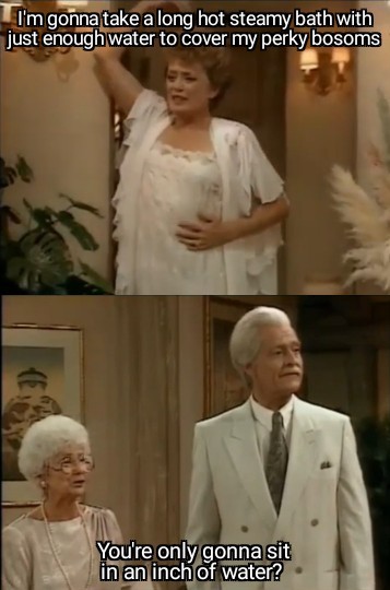 Blanche: I'm gonna take a long hot steamy bath with just enough water to cover my perky bosoms, Sophia: You're only gonna sit in an inch of water?